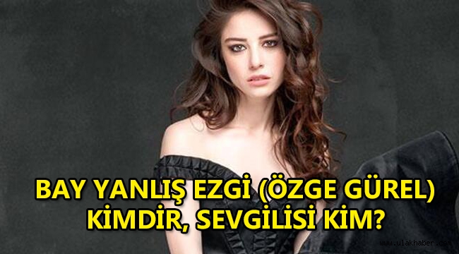 Bay Yanlış Ezgi (Özge Gürel) kimdir, nereli, kaç yaşında, sevgilisi kim?